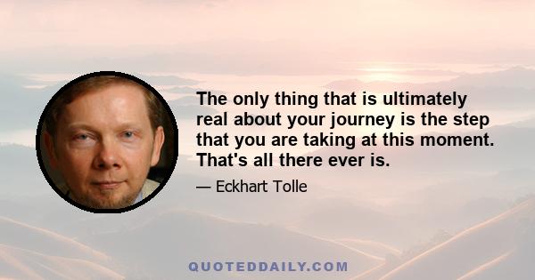 The only thing that is ultimately real about your journey is the step that you are taking at this moment. That's all there ever is.