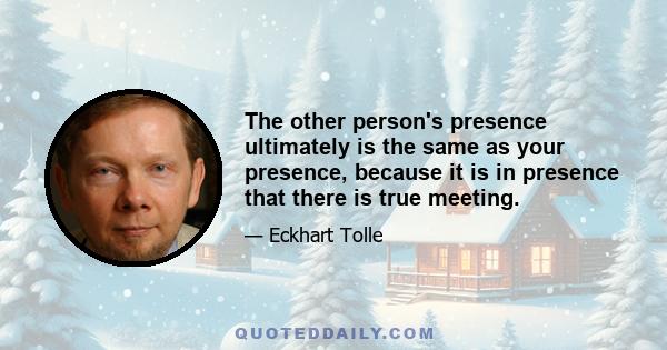 The other person's presence ultimately is the same as your presence, because it is in presence that there is true meeting.