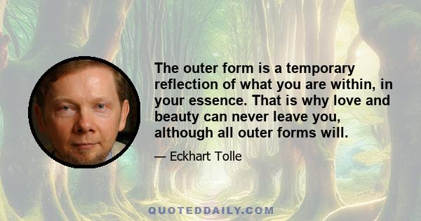 The outer form is a temporary reflection of what you are within, in your essence. That is why love and beauty can never leave you, although all outer forms will.