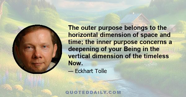 The outer purpose belongs to the horizontal dimension of space and time; the inner purpose concerns a deepening of your Being in the vertical dimension of the timeless Now.