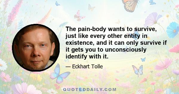 The pain-body wants to survive, just like every other entity in existence, and it can only survive if it gets you to unconsciously identify with it.