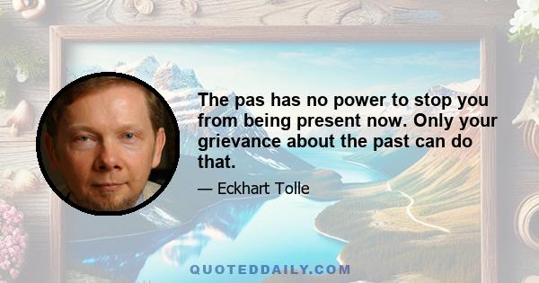 The pas has no power to stop you from being present now. Only your grievance about the past can do that.