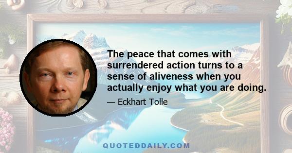 The peace that comes with surrendered action turns to a sense of aliveness when you actually enjoy what you are doing.