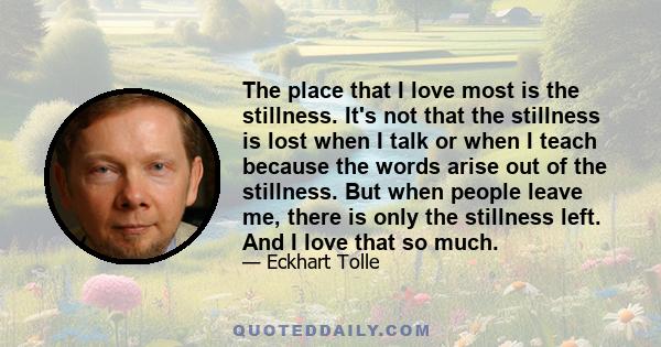 The place that I love most is the stillness. It's not that the stillness is lost when I talk or when I teach because the words arise out of the stillness. But when people leave me, there is only the stillness left. And