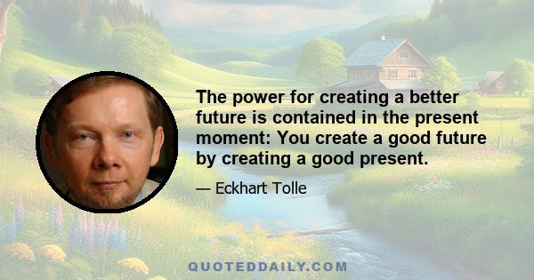 The power for creating a better future is contained in the present moment: You create a good future by creating a good present.