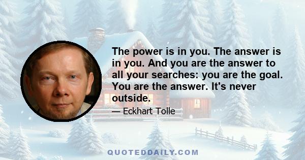 The power is in you. The answer is in you. And you are the answer to all your searches: you are the goal. You are the answer. It's never outside.