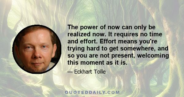 The power of now can only be realized now. It requires no time and effort. Effort means you're trying hard to get somewhere, and so you are not present, welcoming this moment as it is.