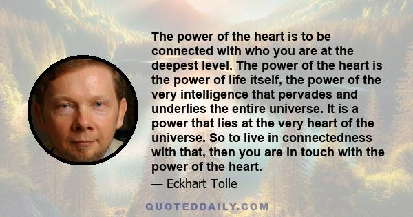 The power of the heart is to be connected with who you are at the deepest level. The power of the heart is the power of life itself, the power of the very intelligence that pervades and underlies the entire universe. It 