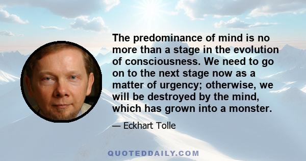 The predominance of mind is no more than a stage in the evolution of consciousness. We need to go on to the next stage now as a matter of urgency; otherwise, we will be destroyed by the mind, which has grown into a