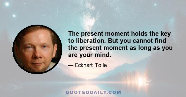 The present moment holds the key to liberation. But you cannot find the present moment as long as you are your mind.