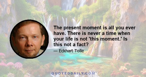 The present moment is all you ever have. There is never a time when your life is not 'this moment.' Is this not a fact?