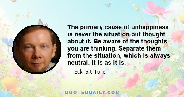 The primary cause of unhappiness is never the situation but thought about it. Be aware of the thoughts you are thinking. Separate them from the situation, which is always neutral. It is as it is.