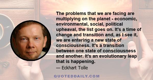 The problems that we are facing are multiplying on the planet - economic, environmental, social, political upheaval, the list goes on. It's a time of change and transition and, as I see it, we are entering a new state