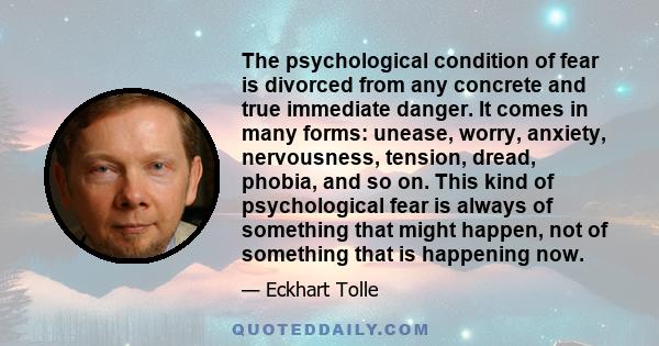 The psychological condition of fear is divorced from any concrete and true immediate danger. It comes in many forms: unease, worry, anxiety, nervousness, tension, dread, phobia, and so on. This kind of psychological