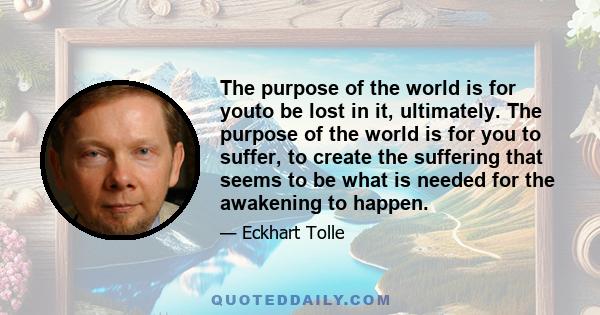 The purpose of the world is for youto be lost in it, ultimately. The purpose of the world is for you to suffer, to create the suffering that seems to be what is needed for the awakening to happen.