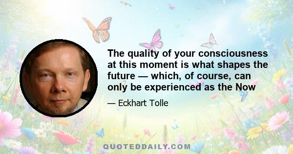 The quality of your consciousness at this moment is what shapes the future — which, of course, can only be experienced as the Now