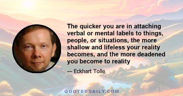 The quicker you are in attaching verbal or mental labels to things, people, or situations, the more shallow and lifeless your reality becomes, and the more deadened you become to reality