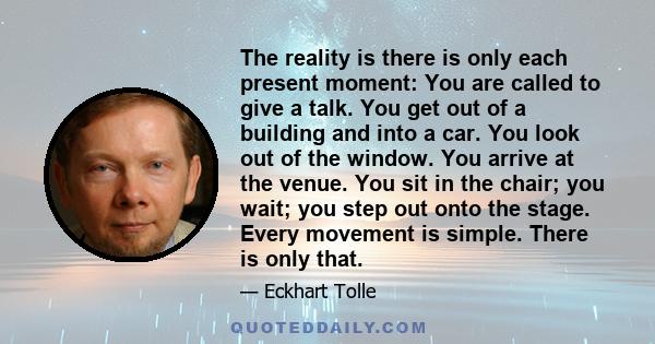 The reality is there is only each present moment: You are called to give a talk. You get out of a building and into a car. You look out of the window. You arrive at the venue. You sit in the chair; you wait; you step