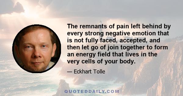 The remnants of pain left behind by every strong negative emotion that is not fully faced, accepted, and then let go of join together to form an energy field that lives in the very cells of your body.