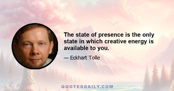 The state of presence is the only state in which creative energy is available to you.