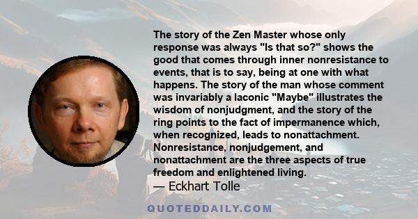 The story of the Zen Master whose only response was always Is that so? shows the good that comes through inner nonresistance to events, that is to say, being at one with what happens. The story of the man whose comment