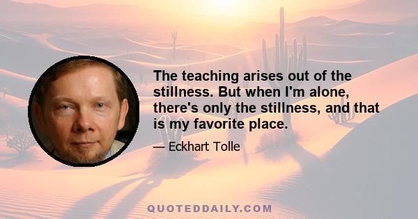 The teaching arises out of the stillness. But when I'm alone, there's only the stillness, and that is my favorite place.