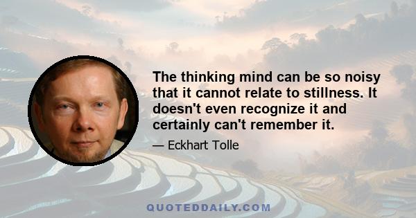 The thinking mind can be so noisy that it cannot relate to stillness. It doesn't even recognize it and certainly can't remember it.