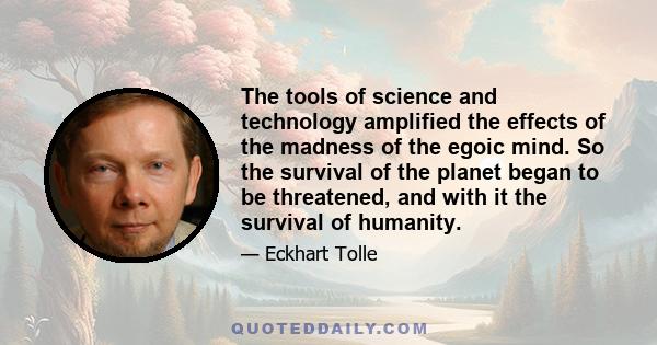 The tools of science and technology amplified the effects of the madness of the egoic mind. So the survival of the planet began to be threatened, and with it the survival of humanity.