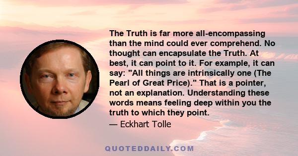 The Truth is far more all-encompassing than the mind could ever comprehend. No thought can encapsulate the Truth. At best, it can point to it. For example, it can say: All things are intrinsically one (The Pearl of