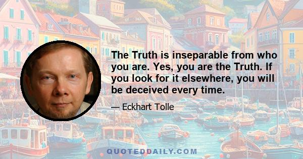 The Truth is inseparable from who you are. Yes, you are the Truth. If you look for it elsewhere, you will be deceived every time.