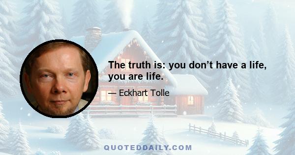 The truth is: you don’t have a life, you are life.