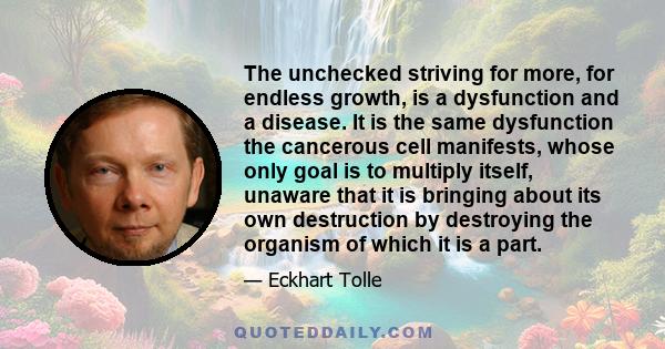 The unchecked striving for more, for endless growth, is a dysfunction and a disease. It is the same dysfunction the cancerous cell manifests, whose only goal is to multiply itself, unaware that it is bringing about its