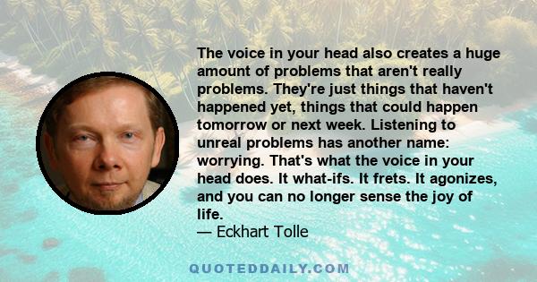 The voice in your head also creates a huge amount of problems that aren't really problems. They're just things that haven't happened yet, things that could happen tomorrow or next week. Listening to unreal problems has