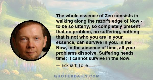 The whole essence of Zen consists in walking along the razor's edge of Now - to be so utterly, so completely present that no problem, no suffering, nothing that is not who you are in your essence, can survive in you. In 