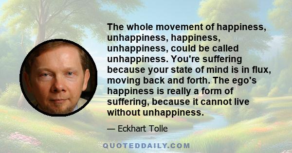 The whole movement of happiness, unhappiness, happiness, unhappiness, could be called unhappiness. You're suffering because your state of mind is in flux, moving back and forth. The ego's happiness is really a form of