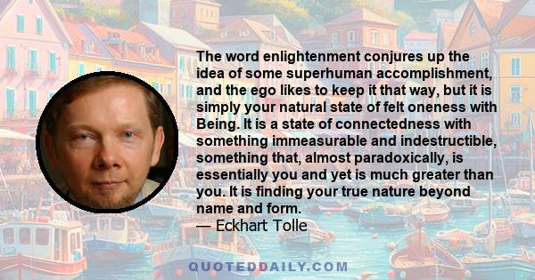 The word enlightenment conjures up the idea of some superhuman accomplishment, and the ego likes to keep it that way, but it is simply your natural state of felt oneness with Being.