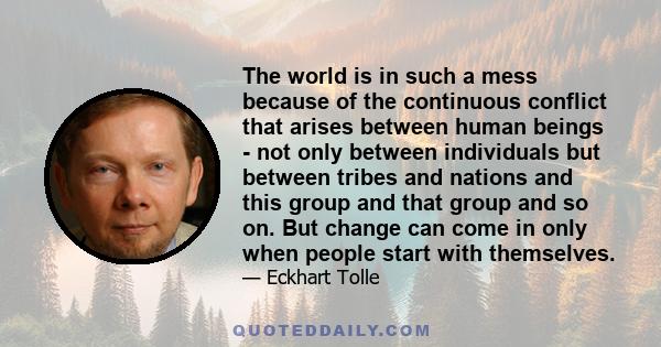 The world is in such a mess because of the continuous conflict that arises between human beings - not only between individuals but between tribes and nations and this group and that group and so on. But change can come