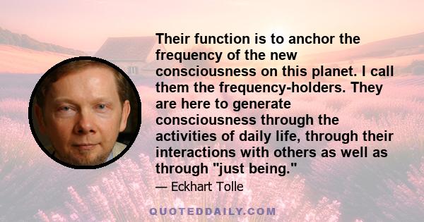 Their function is to anchor the frequency of the new consciousness on this planet. I call them the frequency-holders. They are here to generate consciousness through the activities of daily life, through their