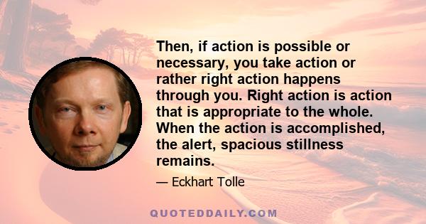 Then, if action is possible or necessary, you take action or rather right action happens through you. Right action is action that is appropriate to the whole. When the action is accomplished, the alert, spacious