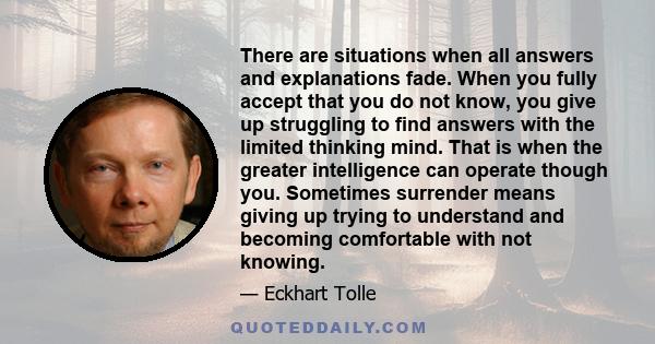 There are situations when all answers and explanations fade. When you fully accept that you do not know, you give up struggling to find answers with the limited thinking mind. That is when the greater intelligence can