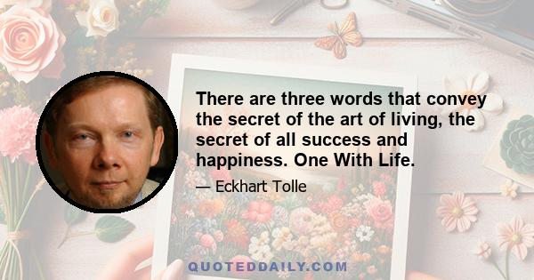 There are three words that convey the secret of the art of living, the secret of all success and happiness. One With Life.