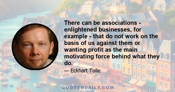 There can be associations - enlightened businesses, for example - that do not work on the basis of us against them or wanting profit as the main motivating force behind what they do.