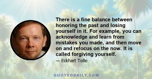 There is a fine balance between honoring the past and losing yourself in it. For example, you can acknowledge and learn from mistakes you made, and then move on and refocus on the now. It is called forgiving yourself.