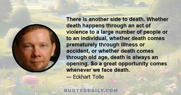 There is another side to death. Whether death happens through an act of violence to a large number of people or to an individual, whether death comes prematurely through illness or accident, or whether death comes