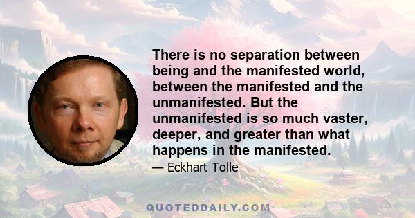 There is no separation between being and the manifested world, between the manifested and the unmanifested. But the unmanifested is so much vaster, deeper, and greater than what happens in the manifested.