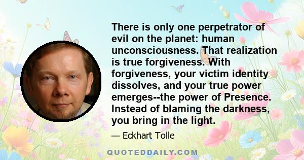 There is only one perpetrator of evil on the planet: human unconsciousness. That realization is true forgiveness. With forgiveness, your victim identity dissolves, and your true power emerges--the power of Presence.