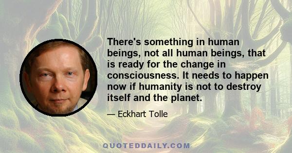 There's something in human beings, not all human beings, that is ready for the change in consciousness. It needs to happen now if humanity is not to destroy itself and the planet.