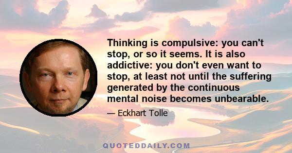 Thinking is compulsive: you can't stop, or so it seems. It is also addictive: you don't even want to stop, at least not until the suffering generated by the continuous mental noise becomes unbearable.