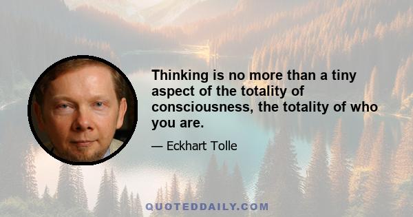 Thinking is no more than a tiny aspect of the totality of consciousness, the totality of who you are.