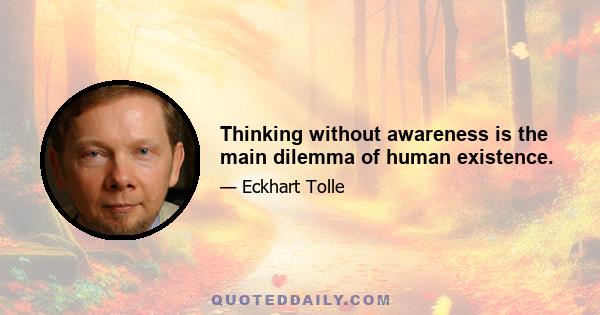 Thinking without awareness is the main dilemma of human existence.